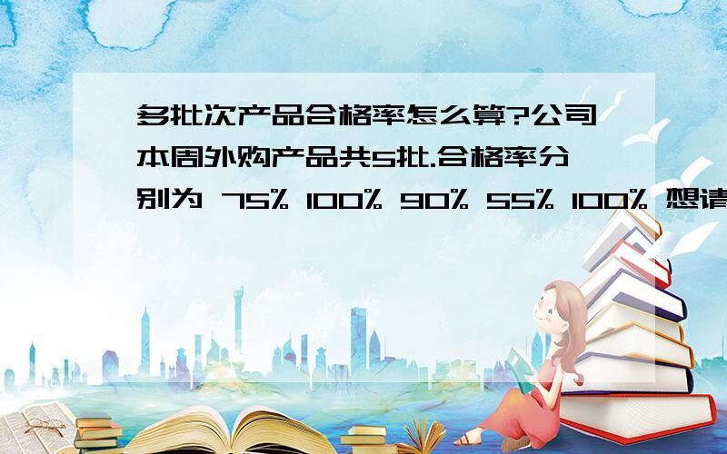 多批次产品合格率怎么算?公司本周外购产品共5批.合格率分别为 75% 100% 90% 55% 100% 想请问大虾们,本周的外购产品批次合格率多少?是怎么算的?