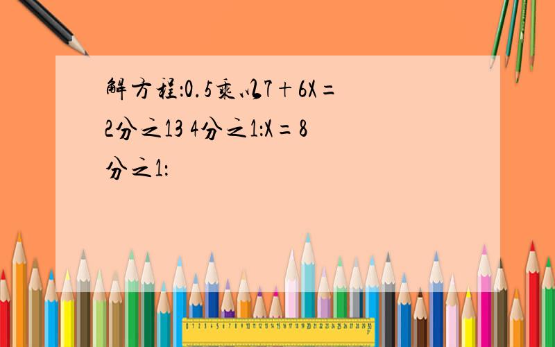 解方程：0.5乘以7+6X=2分之13 4分之1：X=8分之1：