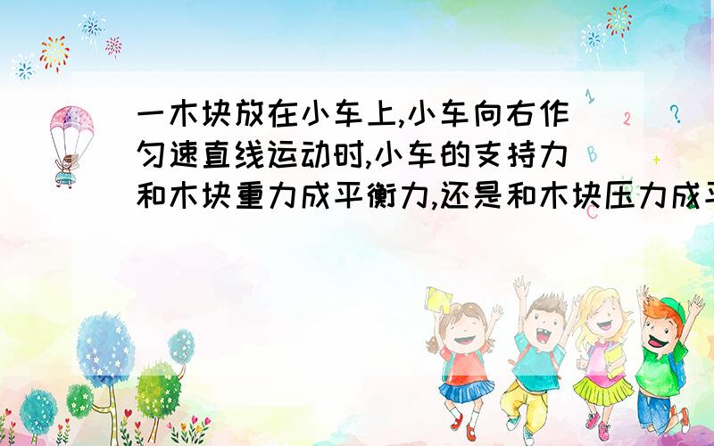 一木块放在小车上,小车向右作匀速直线运动时,小车的支持力和木块重力成平衡力,还是和木块压力成平衡力