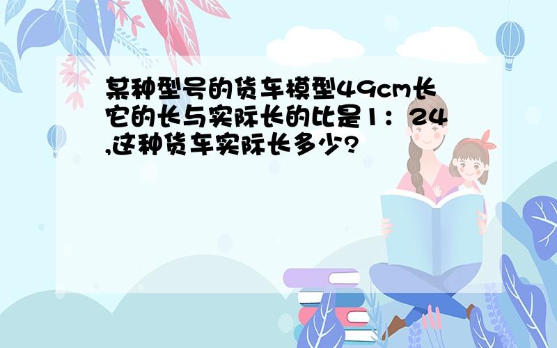 某种型号的货车模型49cm长它的长与实际长的比是1：24,这种货车实际长多少?