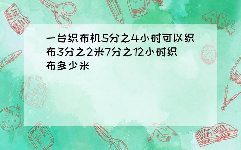 一台织布机5分之4小时可以织布3分之2米7分之12小时织布多少米