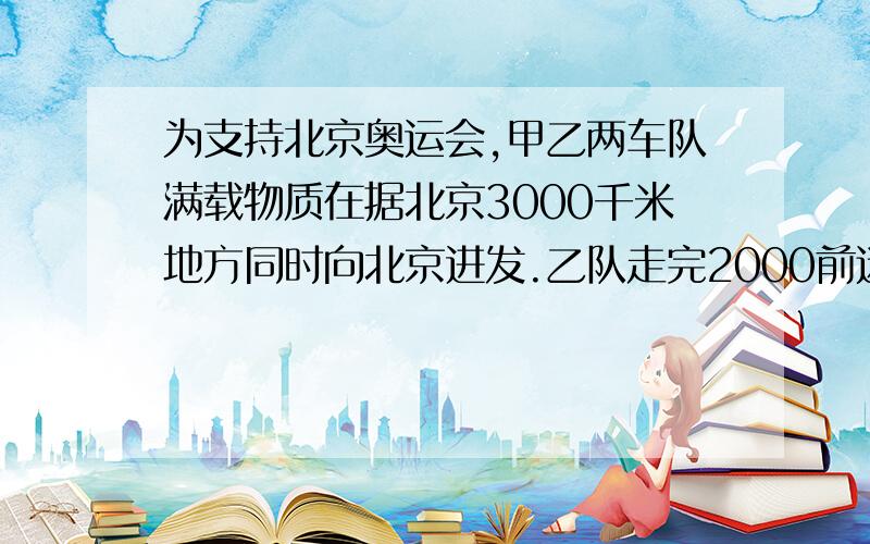 为支持北京奥运会,甲乙两车队满载物质在据北京3000千米地方同时向北京进发.乙队走完2000前迷失,甲队走完1800千米.随后,甲队的速度比原来提高了20%,两队继续同时向北京进发.1.求甲队提速前