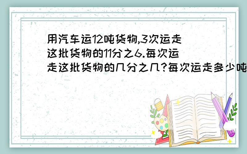 用汽车运12吨货物,3次运走这批货物的11分之6.每次运走这批货物的几分之几?每次运走多少吨?