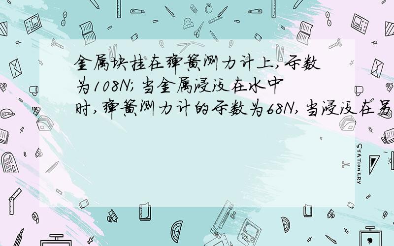 金属块挂在弹簧测力计上,示数为108N；当金属浸没在水中时,弹簧测力计的示数为68N,当浸没在另一种液体,弹簧测力计的示数为60N.求金属块的密度；另一种液体的密度；g取10N  kg