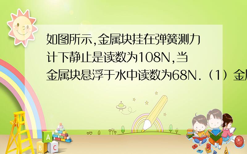 如图所示,金属块挂在弹簧测力计下静止是读数为108N,当金属块悬浮于水中读数为68N.（1）金属块浸入水中所受的浮力?（2）金属块侧面体积?（3）金属块的密度