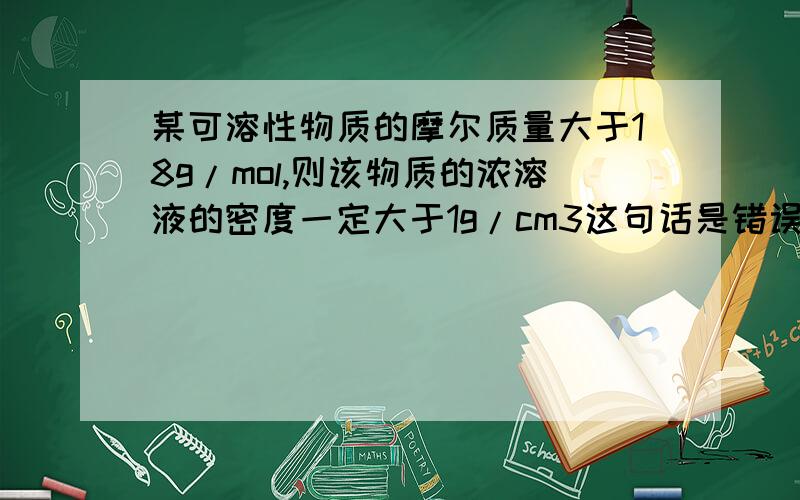 某可溶性物质的摩尔质量大于18g/mol,则该物质的浓溶液的密度一定大于1g/cm3这句话是错误的 为什么？已经找到一个反例：酒精的摩尔质量大于18，但是酒精溶液的密度小于1请说明理由