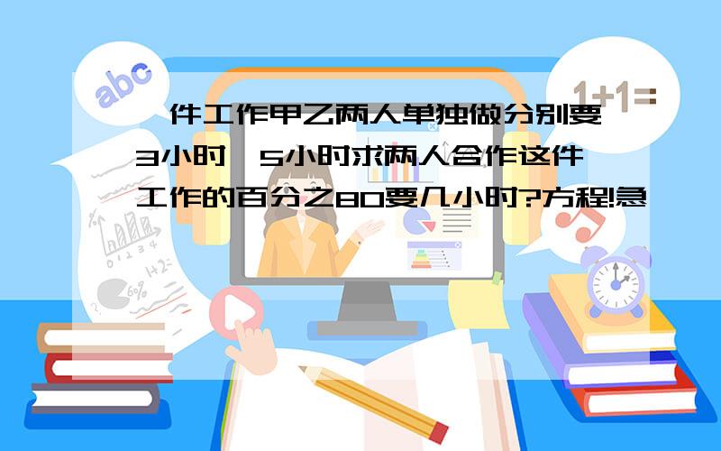 一件工作甲乙两人单独做分别要3小时,5小时求两人合作这件工作的百分之80要几小时?方程!急