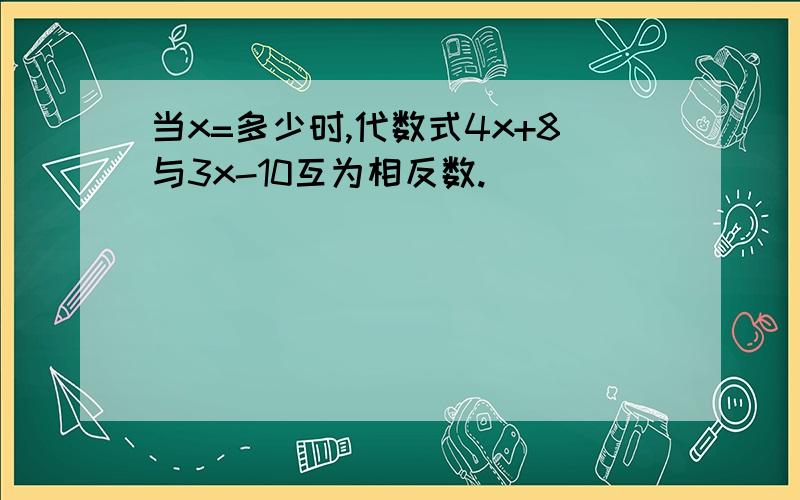 当x=多少时,代数式4x+8与3x-10互为相反数.