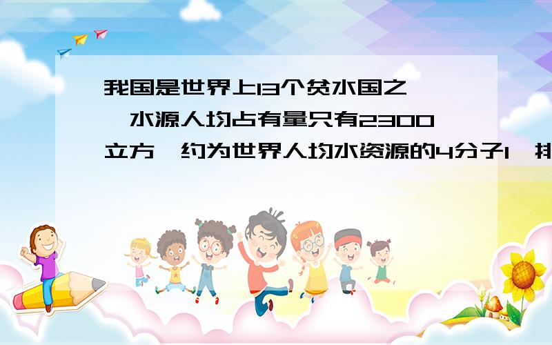 我国是世界上13个贫水国之一,水源人均占有量只有2300立方,约为世界人均水资源的4分子1,排第12位.世界人均水资源占有量是多少?