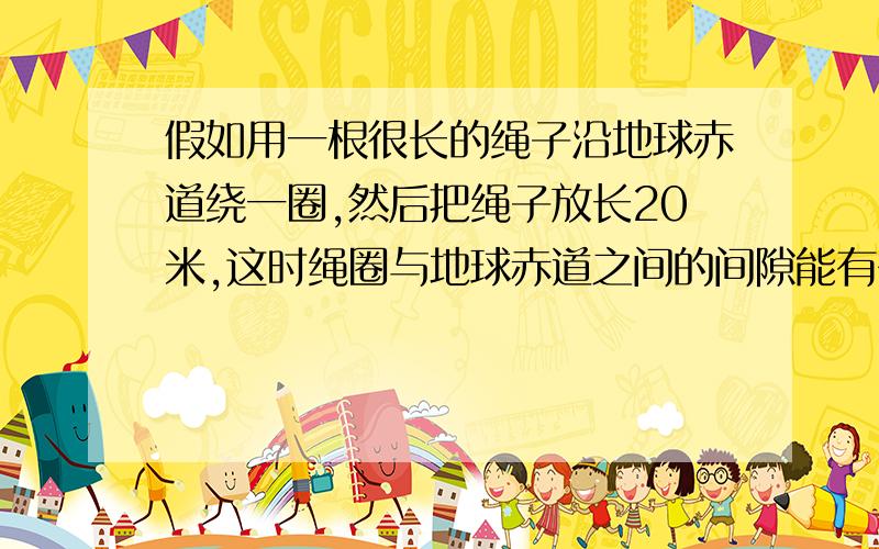 假如用一根很长的绳子沿地球赤道绕一圈,然后把绳子放长20米,这时绳圈与地球赤道之间的间隙能有多大?一只老鼠可以穿过吗?一只大象呢?