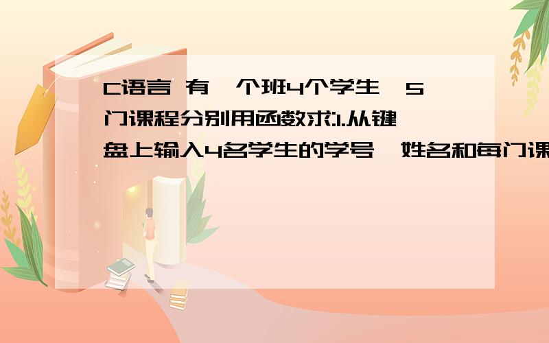 C语言 有一个班4个学生,5门课程分别用函数求:1.从键盘上输入4名学生的学号、姓名和每门课程的成绩；2.计算每名学生的平均成绩；3.输出每名学生的考试成绩；4、输出按平均成绩由高到低