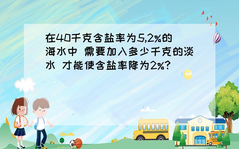 在40千克含盐率为5,2%的海水中 需要加入多少千克的淡水 才能使含盐率降为2%?