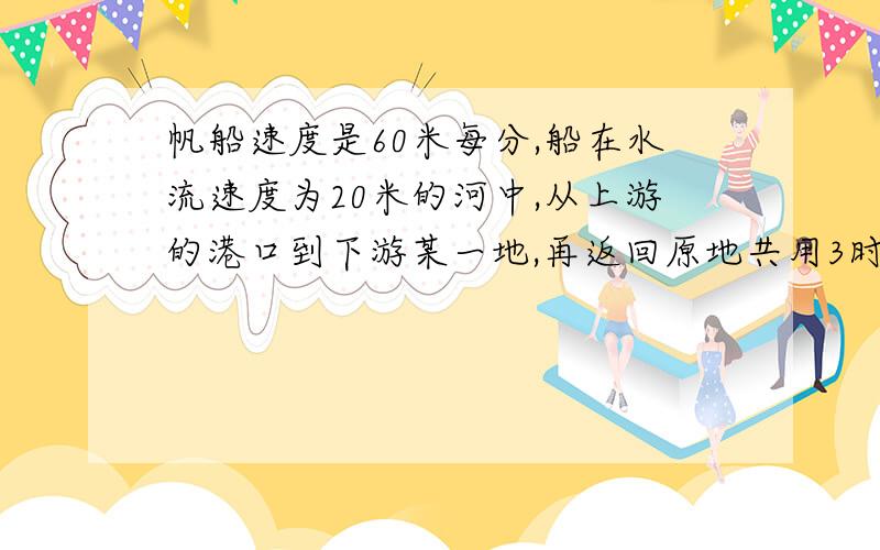 帆船速度是60米每分,船在水流速度为20米的河中,从上游的港口到下游某一地,再返回原地共用3时30分问：这艘船从上游港口到下游某一地,走了多少米?