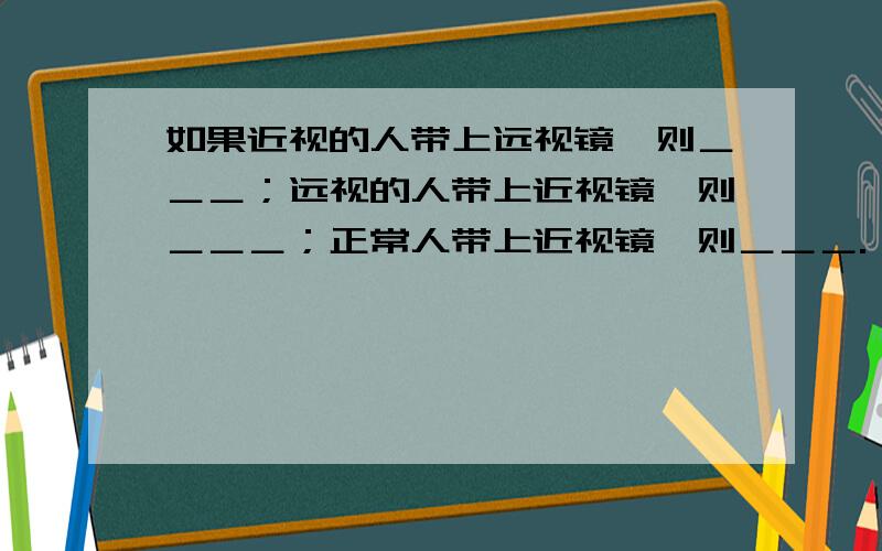 如果近视的人带上远视镜,则＿＿＿；远视的人带上近视镜,则＿＿＿；正常人带上近视镜,则＿＿＿.