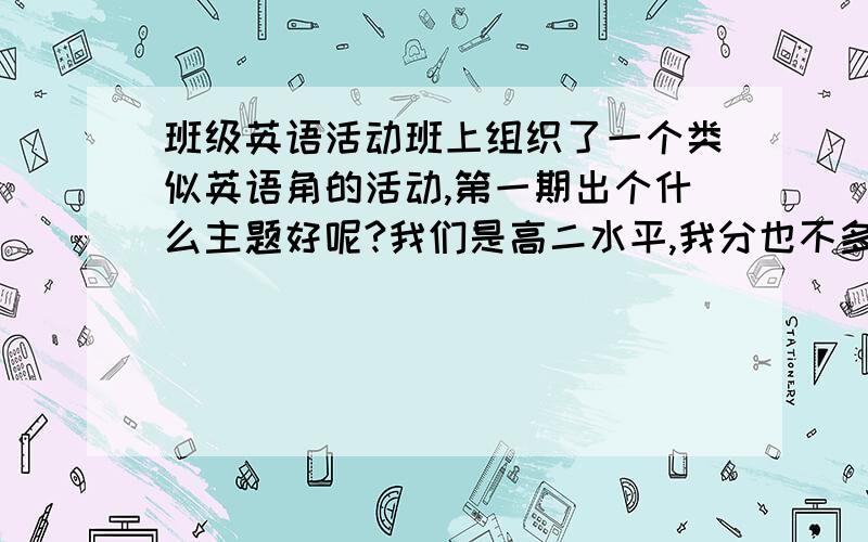 班级英语活动班上组织了一个类似英语角的活动,第一期出个什么主题好呢?我们是高二水平,我分也不多,这次全部给了.