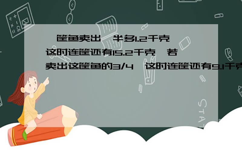 一筐鱼卖出一半多1.2千克,这时连筐还有15.2千克,若卖出这筐鱼的3/4,这时连筐还有9.1千克,这筐鱼原来有用综合算式解哦》》》》》》》》》》》》》》》》》》》》》》》》》》》》》》》