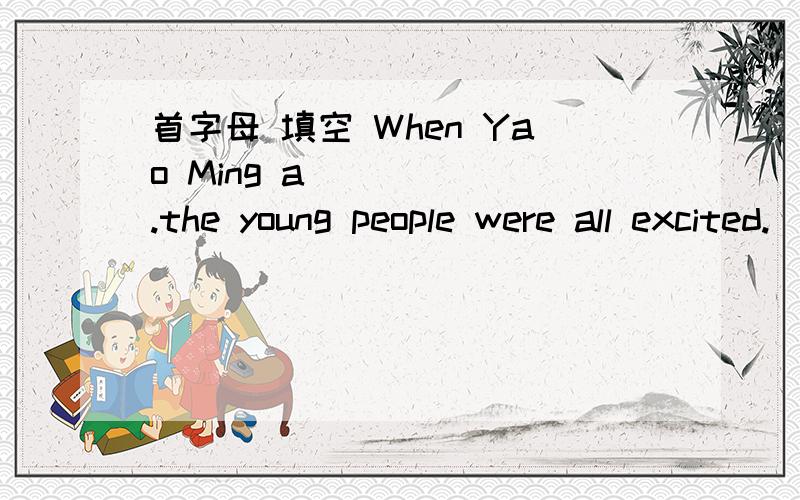 首字母 填空 When Yao Ming a______.the young people were all excited.