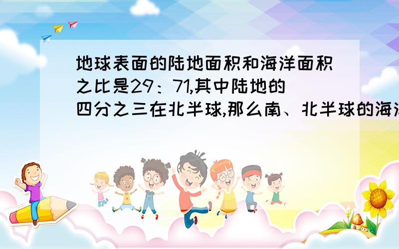 地球表面的陆地面积和海洋面积之比是29：71,其中陆地的四分之三在北半球,那么南、北半球的海洋面积之比是多少