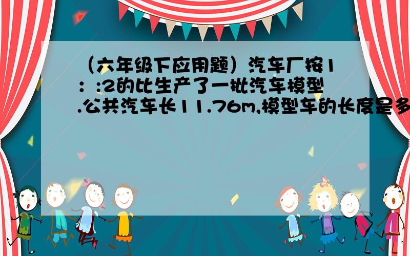 （六年级下应用题）汽车厂按1：:2的比生产了一批汽车模型.公共汽车长11.76m,模型车的长度是多少?