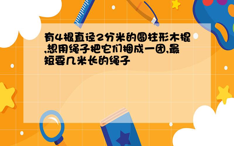 有4根直径2分米的圆柱形木棍,想用绳子把它们捆成一团,最短要几米长的绳子