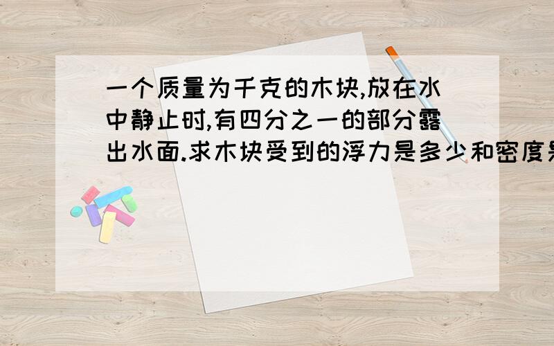 一个质量为千克的木块,放在水中静止时,有四分之一的部分露出水面.求木块受到的浮力是多少和密度是多少急一个质量为2千克的木块，放在水中静止时，有四分之一的部分露出水面。求木块