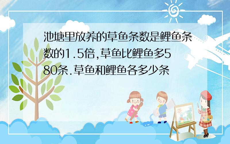 池塘里放养的草鱼条数是鲤鱼条数的1.5倍,草鱼比鲤鱼多580条.草鱼和鲤鱼各多少条