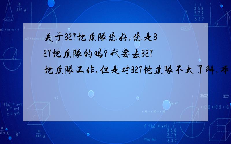 关于327地质队您好,您是327地质队的吗?我要去327地质队工作,但是对327地质队不太了解,希望您能给介绍一下.一,327地质队的业务范围有哪些?二,327地质队的下属单位有哪些?三,327地质队的待遇如