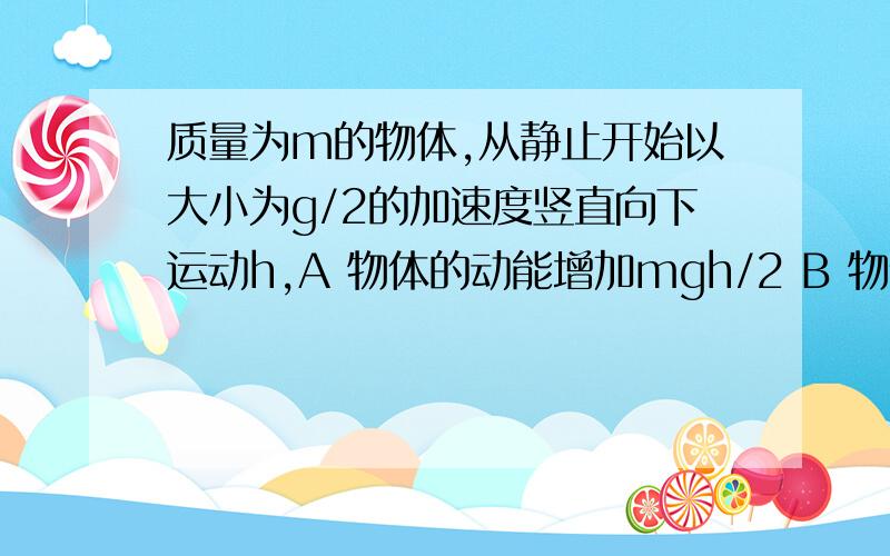 质量为m的物体,从静止开始以大小为g/2的加速度竖直向下运动h,A 物体的动能增加mgh/2 B 物体克服阻力做功mgh C 机械能减少2mgh D物体重力势能减少mgh