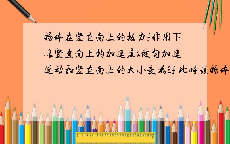 物体在竖直向上的拉力f作用下以竖直向上的加速度a做匀加速运动和竖直向上的大小变为2f 此时该物体的加速度 A 大于2a B 等于2a C 大于a而小于2a D 有可能小于a