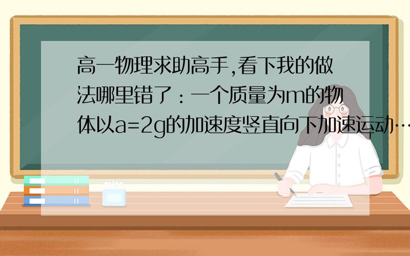 高一物理求助高手,看下我的做法哪里错了：一个质量为m的物体以a=2g的加速度竖直向下加速运动……急一个质量为m的物体以a=2g的加速度竖直向下加速运动,则此物体下降h高度的过程中,物体