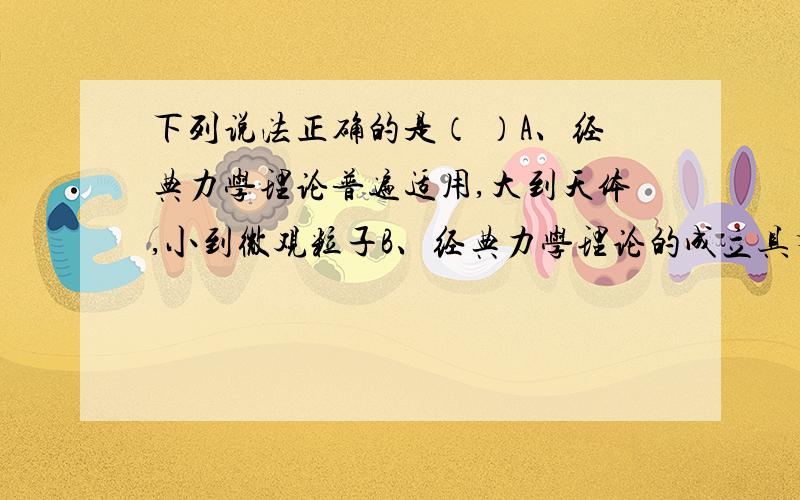 下列说法正确的是（ ）A、经典力学理论普遍适用,大到天体,小到微观粒子B、经典力学理论的成立具有一定的局限性C、在经典力学中,物体的质量不随运动状态而改变D、相对论与量子力学否