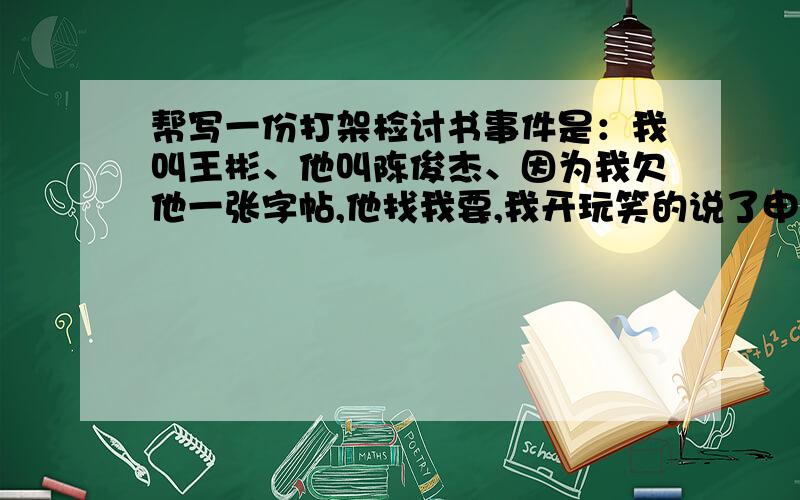 帮写一份打架检讨书事件是：我叫王彬、他叫陈俊杰、因为我欠他一张字帖,他找我要,我开玩笑的说了申不还,而发起冲突、是他先打我的、我没打她、我告诉所他在打我就翻脸、他还打我我