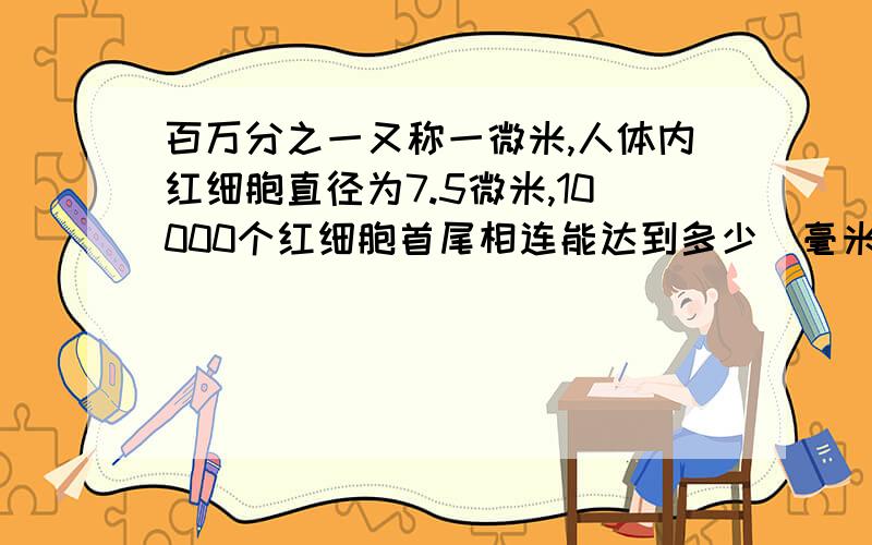 百万分之一又称一微米,人体内红细胞直径为7.5微米,10000个红细胞首尾相连能达到多少（毫米）!500万个首尾相连能达到多少（米）!