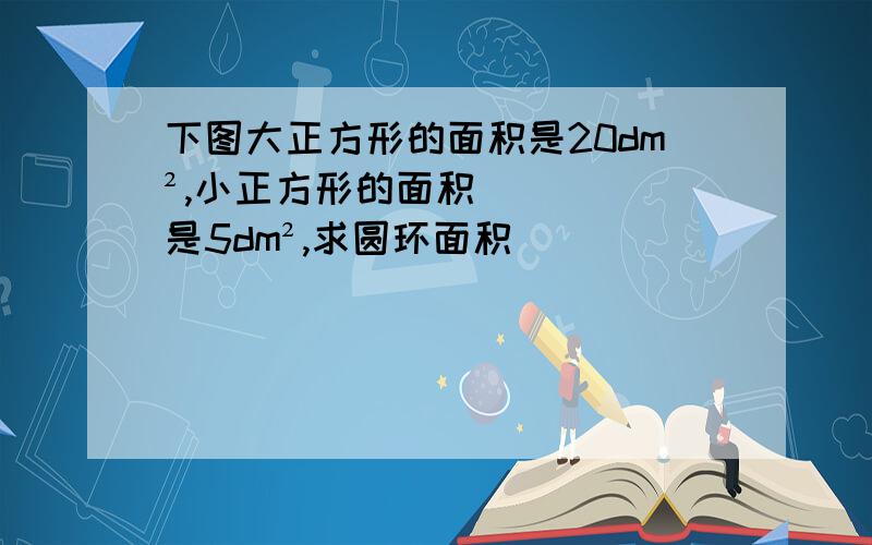 下图大正方形的面积是20dm²,小正方形的面积是5dm²,求圆环面积