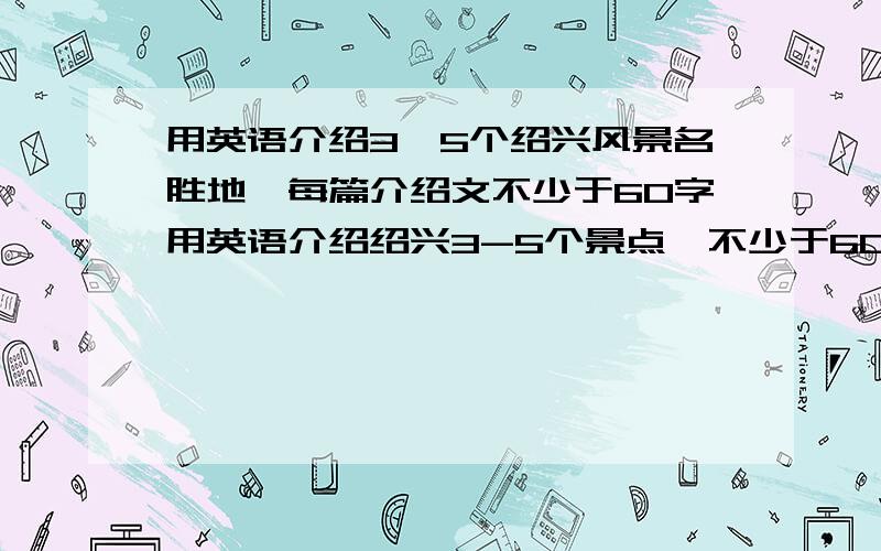 用英语介绍3—5个绍兴风景名胜地,每篇介绍文不少于60字用英语介绍绍兴3-5个景点,不少于60字先谢过拉 不要拿别人的回答给我