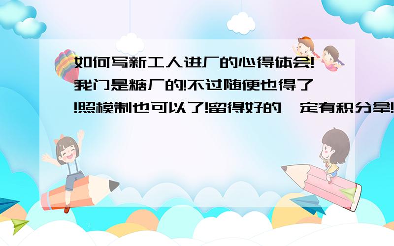 如何写新工人进厂的心得体会!我门是糖厂的!不过随便也得了!照模制也可以了!留得好的一定有积分拿!