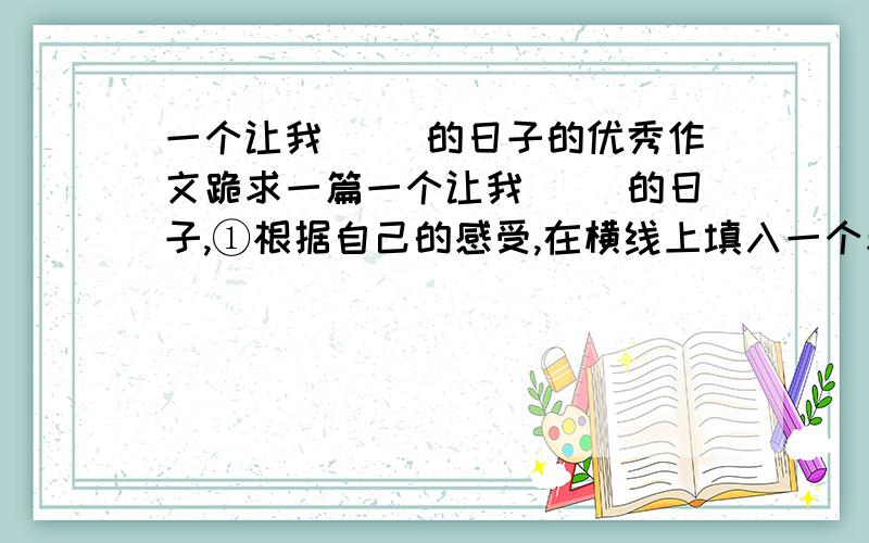 一个让我（ ）的日子的优秀作文跪求一篇一个让我（ ）的日子,①根据自己的感受,在横线上填入一个表示情感的词语,如自豪,悲伤,感动等.②除诗歌外,文体不限.字数不少于600字.③文中不能