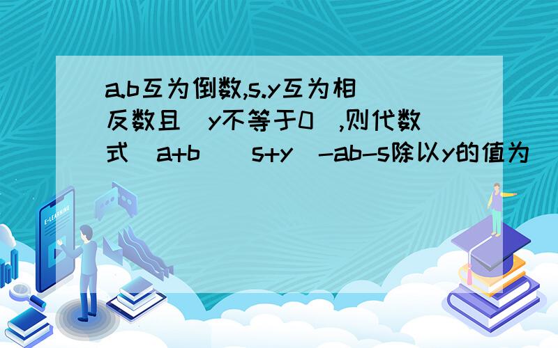 a.b互为倒数,s.y互为相反数且（y不等于0）,则代数式（a+b）（s+y）-ab-s除以y的值为