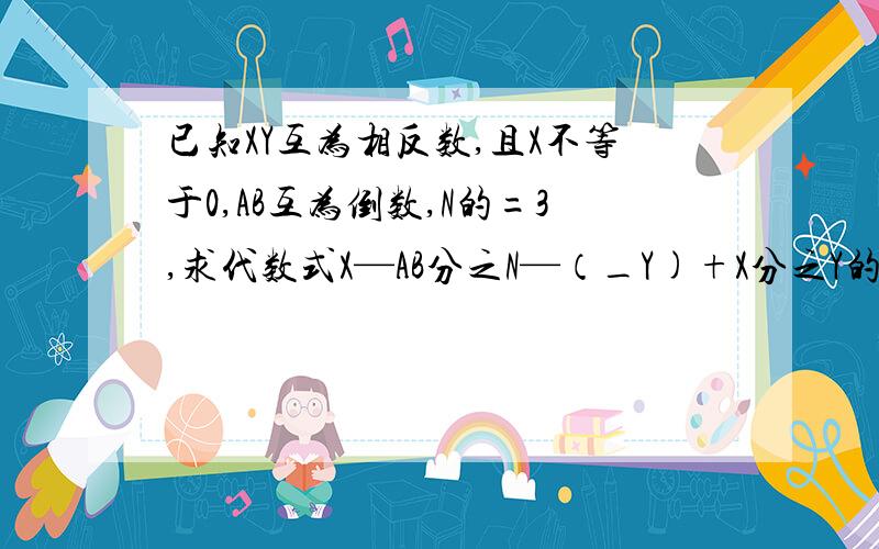 已知XY互为相反数,且X不等于0,AB互为倒数,N的=3,求代数式X—AB分之N—（_Y)+X分之Y的值