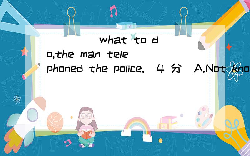 ____ what to do,the man telephoned the police.(4 分)A.Not knownB.Don’t knowC.Not knowingD.knowing not选哪个?