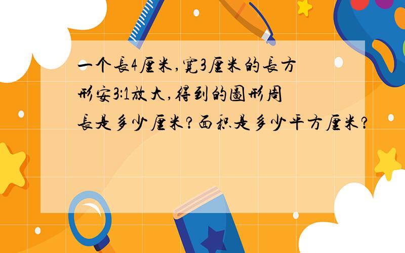 一个长4厘米,宽3厘米的长方形安3:1放大,得到的图形周长是多少厘米?面积是多少平方厘米?