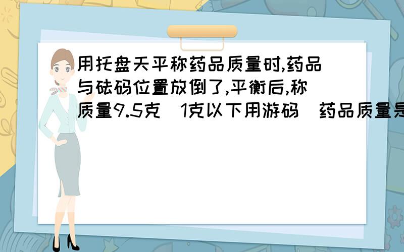 用托盘天平称药品质量时,药品与砝码位置放倒了,平衡后,称质量9.5克（1克以下用游码）药品质量是多少