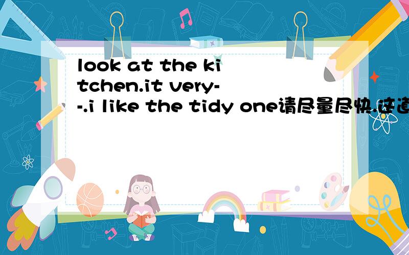 look at the kitchen.it very--.i like the tidy one请尽量尽快.这道题是填空题。打横地方需要填空