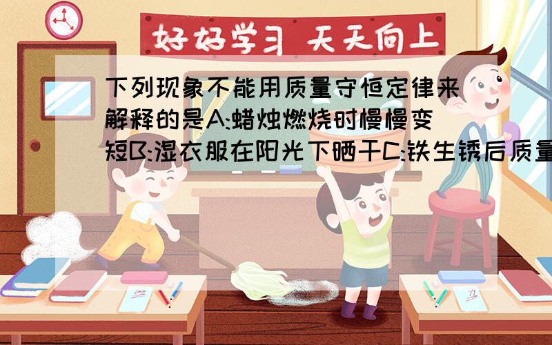 下列现象不能用质量守恒定律来解释的是A:蜡烛燃烧时慢慢变短B:湿衣服在阳光下晒干C:铁生锈后质量变大D:红磷在密闭的容器内燃烧质量不变