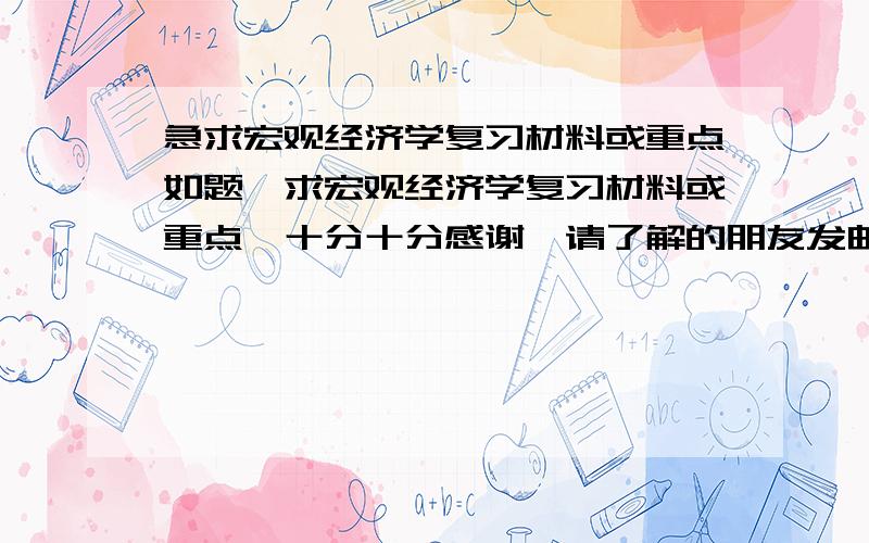 急求宏观经济学复习材料或重点如题,求宏观经济学复习材料或重点,十分十分感谢,请了解的朋友发邮件给我,或者提供下载的网址也行,以备复习使用,考试划定的题型是名词解释2'*5,判断1'*15,