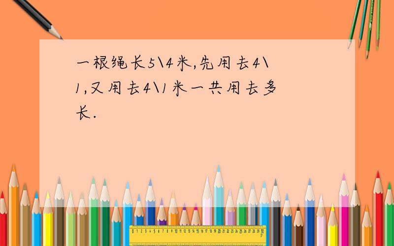 一根绳长5\4米,先用去4\1,又用去4\1米一共用去多长.