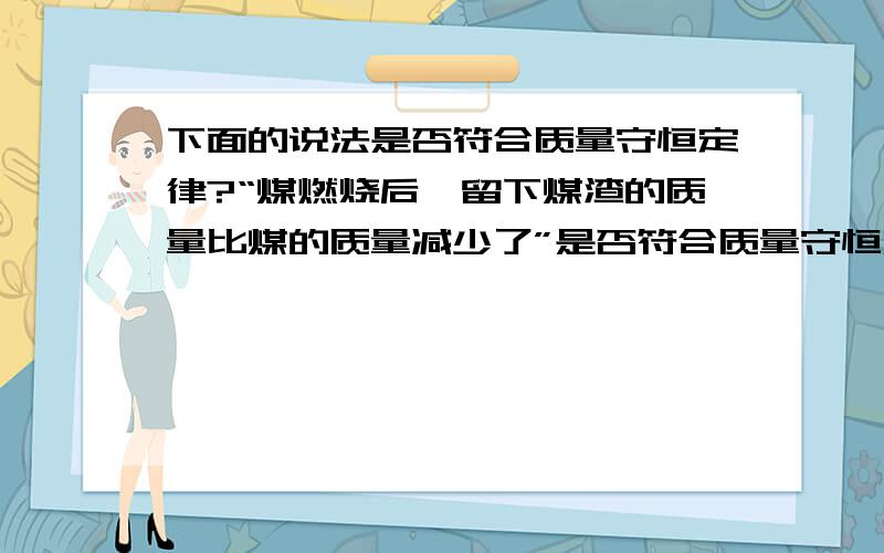 下面的说法是否符合质量守恒定律?“煤燃烧后,留下煤渣的质量比煤的质量减少了”是否符合质量守恒定律?“硫燃烧后，硫的总质量等于生成的二氧化硫的总质量”是否符合质量守恒定律？