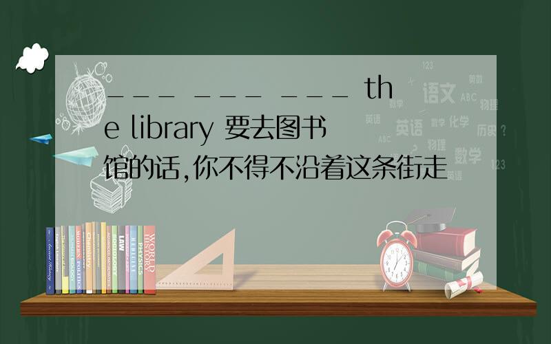 ___ ___ ___ the library 要去图书馆的话,你不得不沿着这条街走