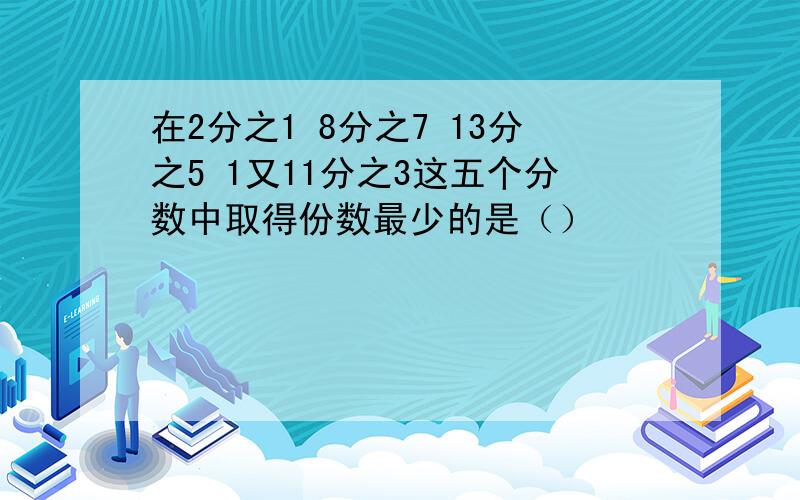 在2分之1 8分之7 13分之5 1又11分之3这五个分数中取得份数最少的是（）