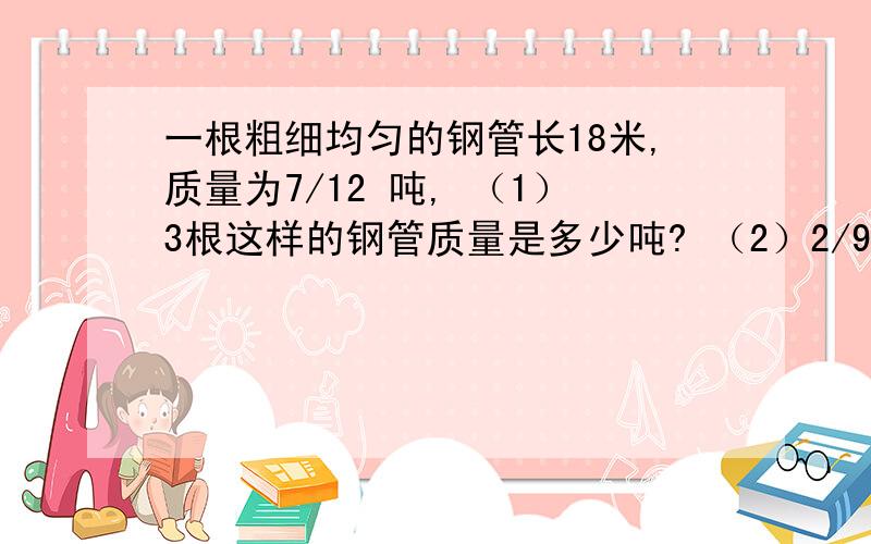 一根粗细均匀的钢管长18米,质量为7/12 吨, （1）3根这样的钢管质量是多少吨? （2）2/9 根钢管长多少米